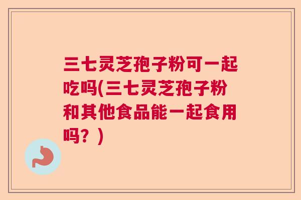 三七灵芝孢子粉可一起吃吗(三七灵芝孢子粉和其他食品能一起食用吗？)