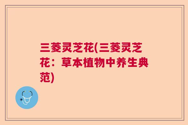 三菱灵芝花(三菱灵芝花:草本植物中养生典范)