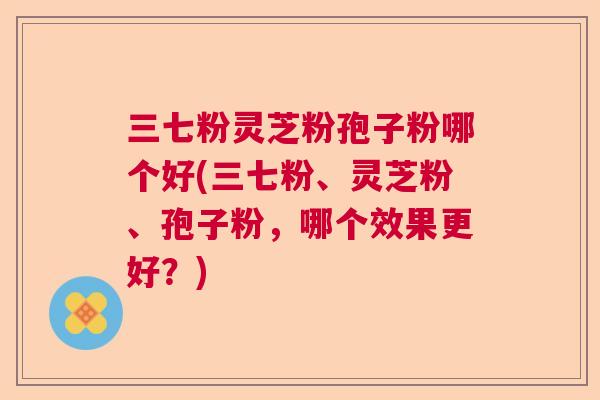 三七粉灵芝粉孢子粉哪个好(三七粉、灵芝粉、孢子粉,哪个效果更好?) 三七粉灵芝粉孢子粉哪个好(三七粉、灵芝粉、孢子粉,哪个效果更好?)