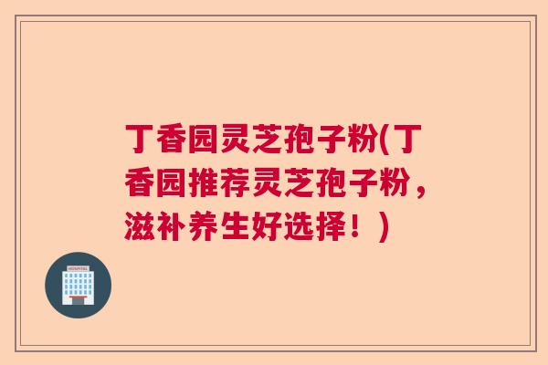 丁香园灵芝孢子粉(丁香园推荐灵芝孢子粉，滋补养生好选择！)