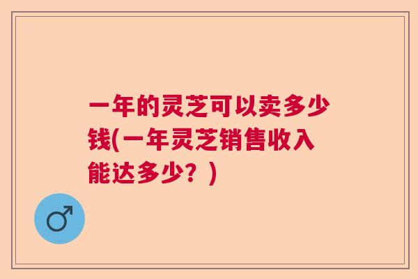 一年的灵芝可以卖多少钱(一年灵芝销售收入能达多少？)