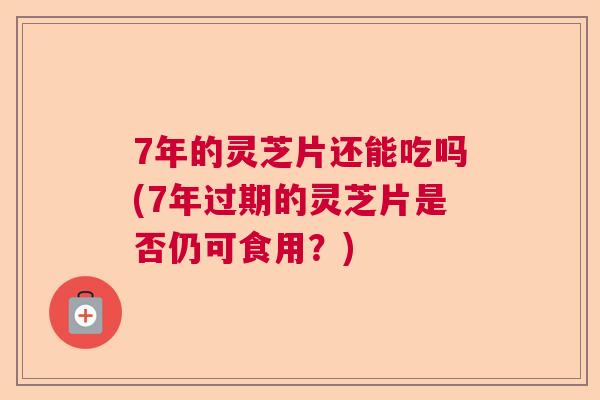 7年的灵芝片还能吃吗(7年过期的灵芝片是否仍可食用？)
