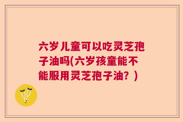 六岁儿童可以吃灵芝孢子油吗(六岁孩童能不能服用灵芝孢子油?)