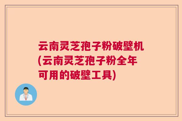 云南灵芝孢子粉破壁机(云南灵芝孢子粉全年可用的破壁工具)