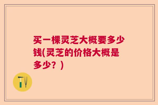 买一棵灵芝大概要多少钱(灵芝的价格大概是多少?) 买一棵灵芝大概要多少钱(灵芝的价格大概是多少?)