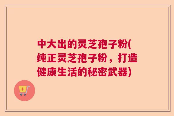 中大出的灵芝孢子粉(纯正灵芝孢子粉，打造健康生活的秘密武器)