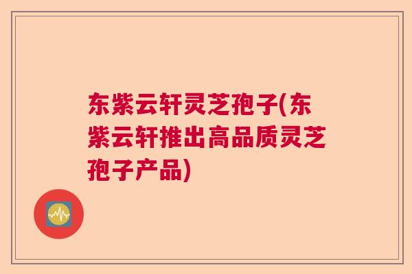 东紫云轩灵芝孢子(东紫云轩推出高品质灵芝孢子产品)