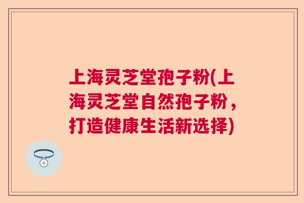 上海灵芝堂孢子粉(上海灵芝堂自然孢子粉,打造健康生活新选择) 上海灵芝堂孢子粉(上海灵芝堂自然孢子粉,打造健康生活新选择)
