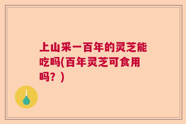 上山采一百年的灵芝能吃吗(百年灵芝可食用吗？)