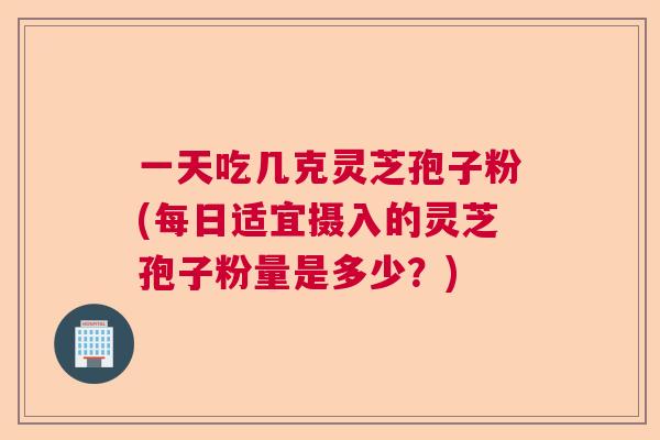 一天吃几克灵芝孢子粉(每日适宜摄入的灵芝孢子粉量是多少?) 一天吃几克灵芝孢子粉(每日适宜摄入的灵芝孢子粉量是多少?)