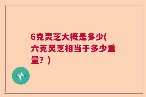 6克灵芝大概是多少(六克灵芝相当于多少重量？)