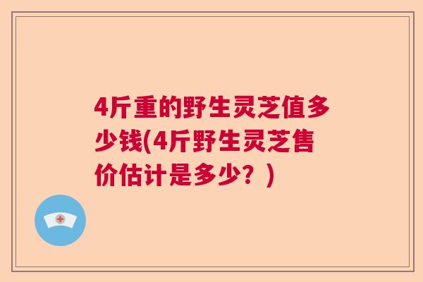 4斤重的野生灵芝值多少钱(4斤野生灵芝售价估计是多少？)