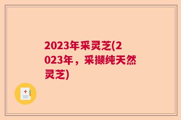 2023年采灵芝(2023年,采撷纯天然灵芝) 2023年采灵芝(2023年,采撷纯天然灵芝)