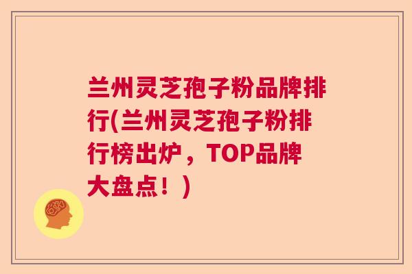 兰州灵芝孢子粉品牌排行(兰州灵芝孢子粉排行榜出炉，TOP品牌大盘点！)