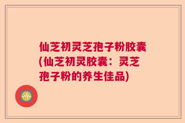 仙芝初灵芝孢子粉胶囊(仙芝初灵胶囊：灵芝孢子粉的养生佳品)