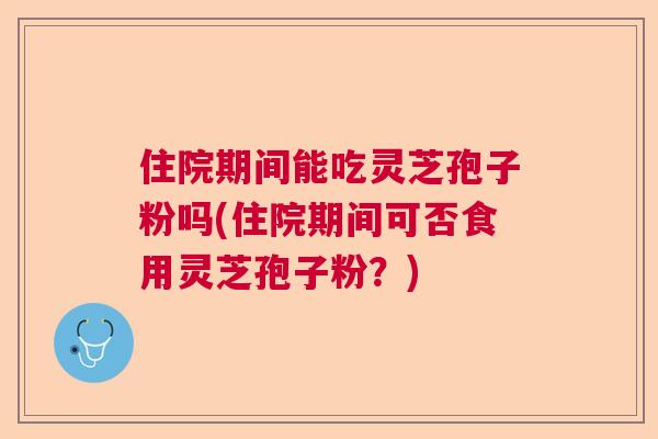 住院期间能吃灵芝孢子粉吗(住院期间可否食用灵芝孢子粉？)