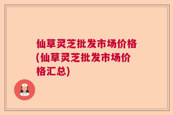 仙草灵芝批发市场价格(仙草灵芝批发市场价格汇总)