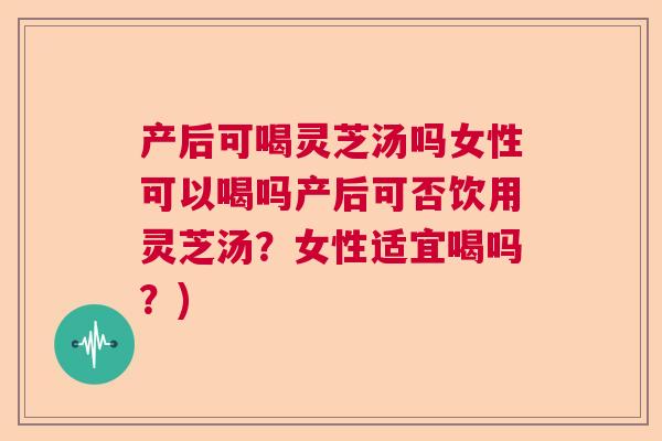 产后可喝灵芝汤吗女性可以喝吗产后可否饮用灵芝汤？女性适宜喝吗？)