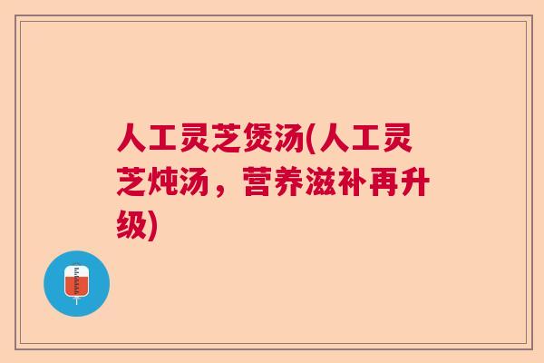 人工灵芝煲汤(人工灵芝炖汤,营养滋补再升级) 人工灵芝煲汤(人工灵芝炖汤,营养滋补再升级)