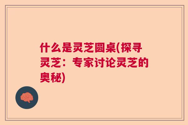 什么是灵芝圆桌(探寻灵芝：专家讨论灵芝的奥秘)