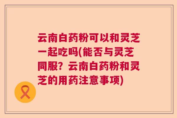 云南白药粉可以和灵芝一起吃吗(能否与灵芝同服?云南白药粉和灵芝的用药注意事项) 云南白药粉可以和灵芝一起吃吗(能否与灵芝同服?云南白药粉和灵芝的用药注意事项)