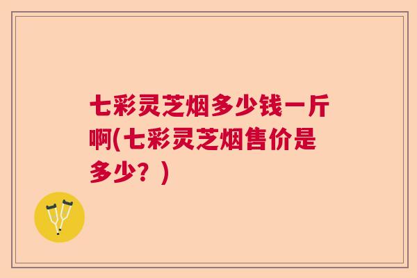 七彩灵芝烟多少钱一斤啊(七彩灵芝烟售价是多少?) 七彩灵芝烟多少钱一斤啊(七彩灵芝烟售价是多少?)