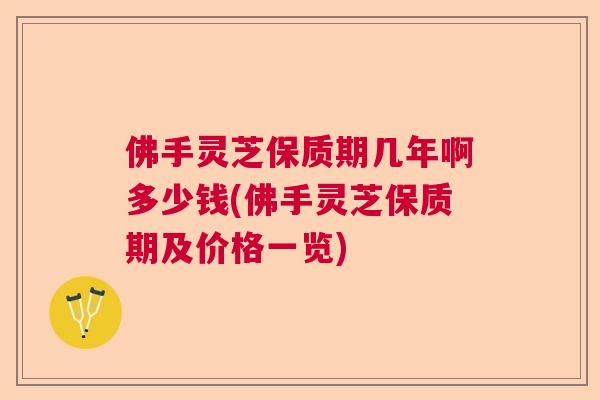 佛手灵芝保质期几年啊多少钱(佛手灵芝保质期及价格一览)