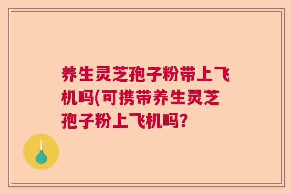 养生灵芝孢子粉带上飞机吗(可携带养生灵芝孢子粉上飞机吗? 养生灵芝孢子粉带上飞机吗(可携带养生灵芝孢子粉上飞机吗?