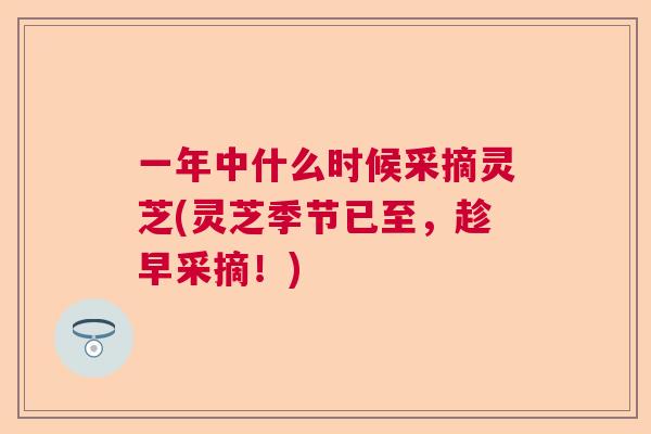 一年中什么时候采摘灵芝(灵芝季节已至,趁早采摘!)