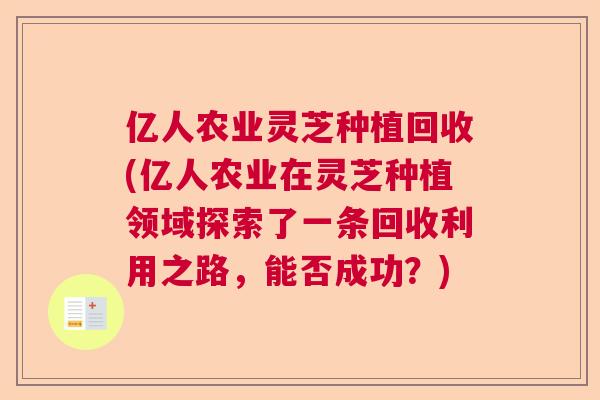 亿人农业灵芝种植回收(亿人农业在灵芝种植领域探索了一条回收利用之路,能否成功?) 亿人农业灵芝种植回收(亿人农业在灵芝种植领域探索了一条回收利用之路,能否成功?)