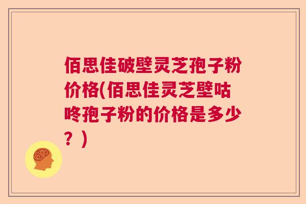 佰思佳破壁灵芝孢子粉价格(佰思佳灵芝壁咕咚孢子粉的价格是多少?)