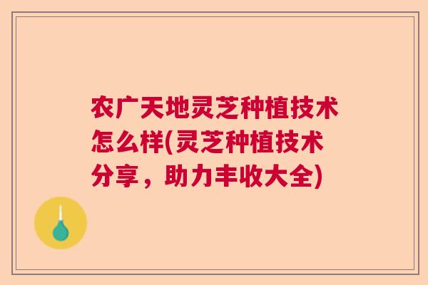 农广天地灵芝种植技术怎么样(灵芝种植技术分享，助力丰收大全)