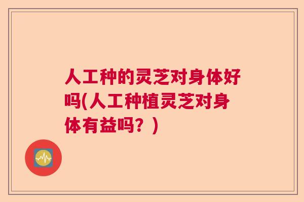人工种的灵芝对身体好吗(人工种植灵芝对身体有益吗？)