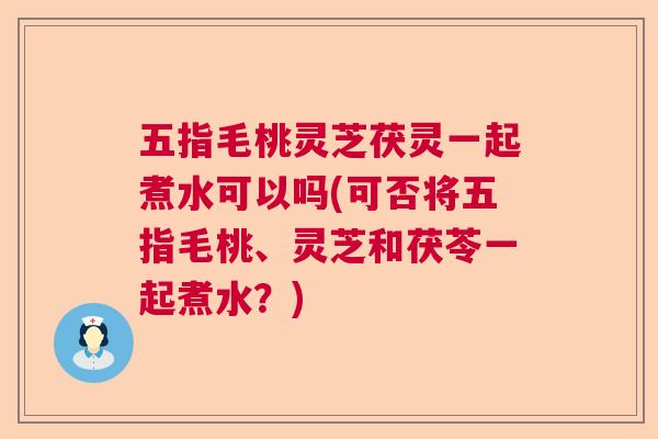 五指毛桃灵芝茯灵一起煮水可以吗(可否将五指毛桃、灵芝和茯苓一起煮水?) 五指毛桃灵芝茯灵一起煮水可以吗(可否将五指毛桃、灵芝和茯苓一起煮水?)