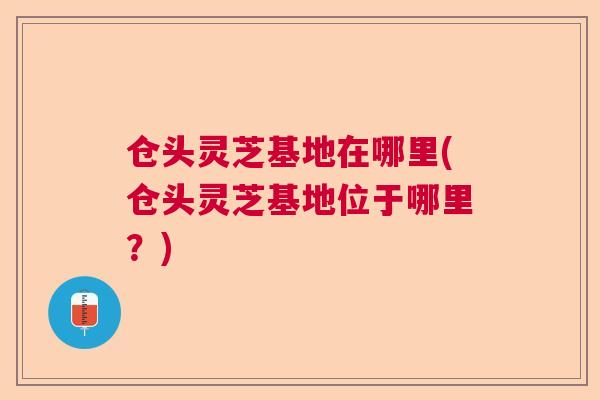 仓头灵芝基地在哪里(仓头灵芝基地位于哪里？)