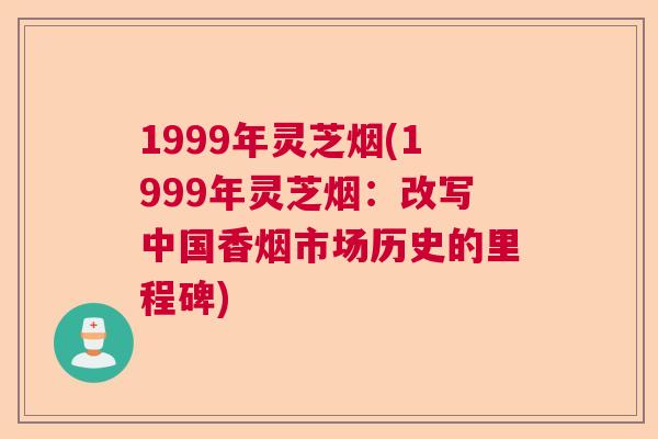 1999年灵芝烟(1999年灵芝烟：改写中国香烟市场历史的里程碑)