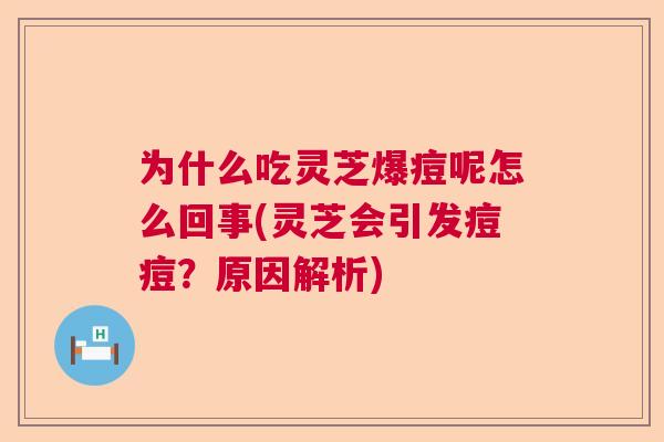 为什么吃灵芝爆痘呢怎么回事(灵芝会引发痘痘?原因解析)