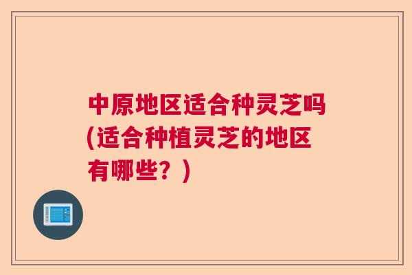 中原地区适合种灵芝吗(适合种植灵芝的地区有哪些?)