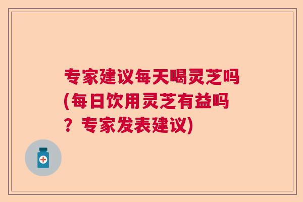 专家建议每天喝灵芝吗(每日饮用灵芝有益吗?专家发表建议) 专家建议每天喝灵芝吗(每日饮用灵芝有益吗?专家发表建议)