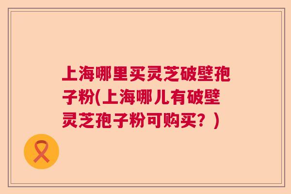 上海哪里买灵芝破壁孢子粉(上海哪儿有破壁灵芝孢子粉可购买?) 上海哪里买灵芝破壁孢子粉(上海哪儿有破壁灵芝孢子粉可购买?)