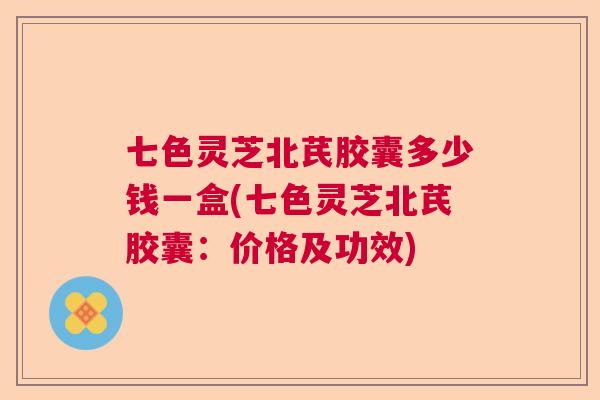七色灵芝北芪胶囊多少钱一盒(七色灵芝北芪胶囊:价格及功效)