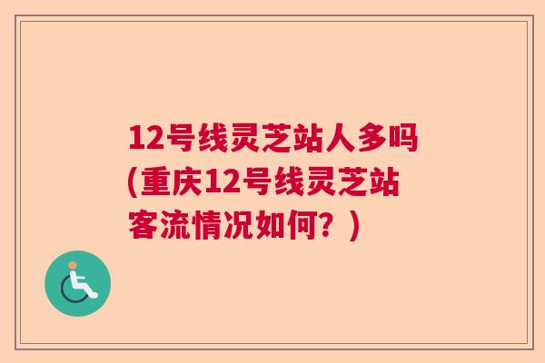 12号线灵芝站人多吗(重庆12号线灵芝站客流情况如何?) 12号线灵芝站人多吗(重庆12号线灵芝站客流情况如何?)