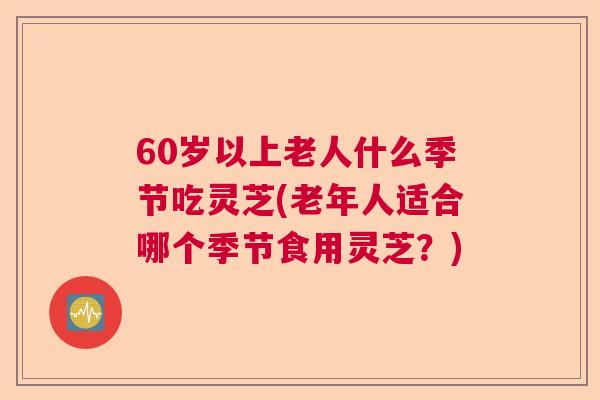 60岁以上老人什么季节吃灵芝(老年人适合哪个季节食用灵芝?) 60岁以上老人什么季节吃灵芝(老年人适合哪个季节食用灵芝?)