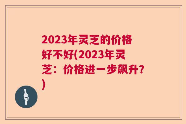 2023年灵芝的价格好不好(2023年灵芝：价格进一步飙升？)