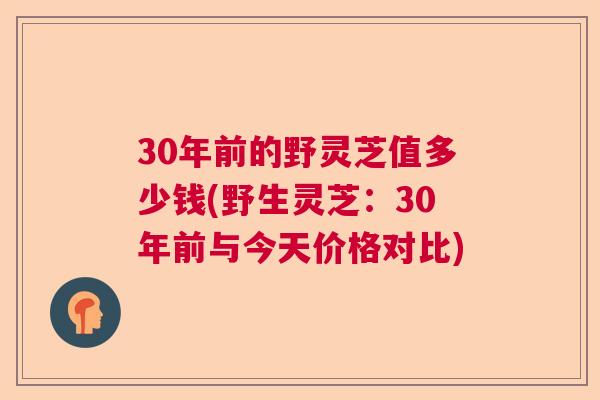 30年前的野灵芝值多少钱(野生灵芝:30年前与今天价格对比) 30年前的野灵芝值多少钱(野生灵芝:30年前与今天价格对比)