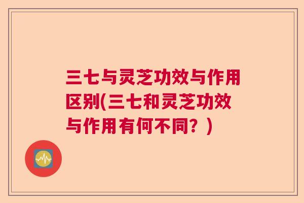 三七与灵芝功效与作用区别(三七和灵芝功效与作用有何不同?) 三七与灵芝功效与作用区别(三七和灵芝功效与作用有何不同?)