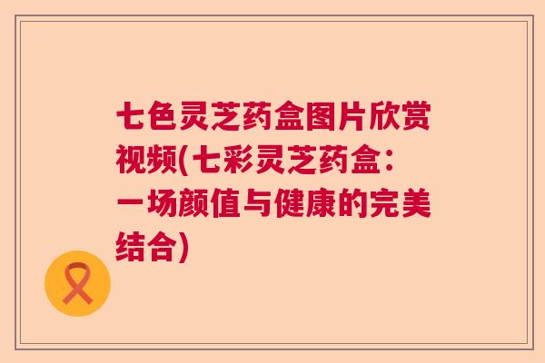 七色灵芝药盒图片欣赏视频(七彩灵芝药盒:一场颜值与健康的完美结合) 七色灵芝药盒图片欣赏视频(七彩灵芝药盒:一场颜值与健康的完美结合)