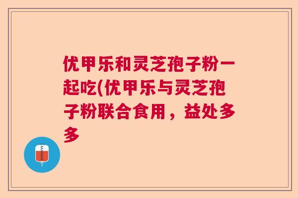 优甲乐和灵芝孢子粉一起吃(优甲乐与灵芝孢子粉联合食用,益处多多 优甲乐和灵芝孢子粉一起吃(优甲乐与灵芝孢子粉联合食用,益处多多