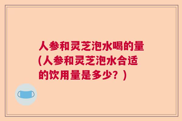 人参和灵芝泡水喝的量(人参和灵芝泡水合适的饮用量是多少?) 人参和灵芝泡水喝的量(人参和灵芝泡水合适的饮用量是多少?)