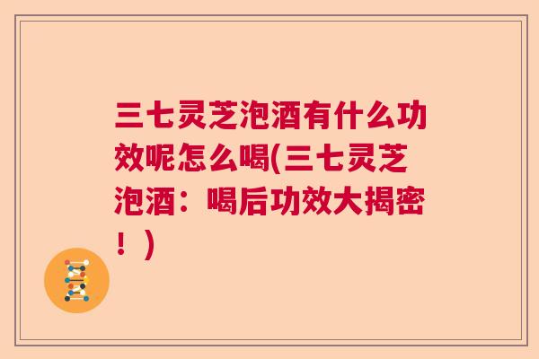 三七灵芝泡酒有什么功效呢怎么喝(三七灵芝泡酒：喝后功效大揭密！)